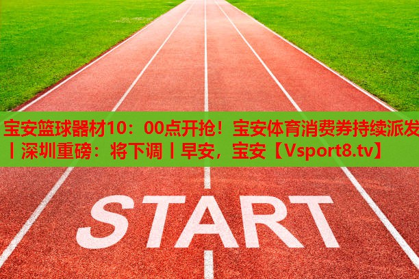 寶安籃球器材10：00點(diǎn)開(kāi)搶！寶安體育消費(fèi)券持續(xù)派發(fā)丨深圳重磅：將下調(diào)丨早安，寶安